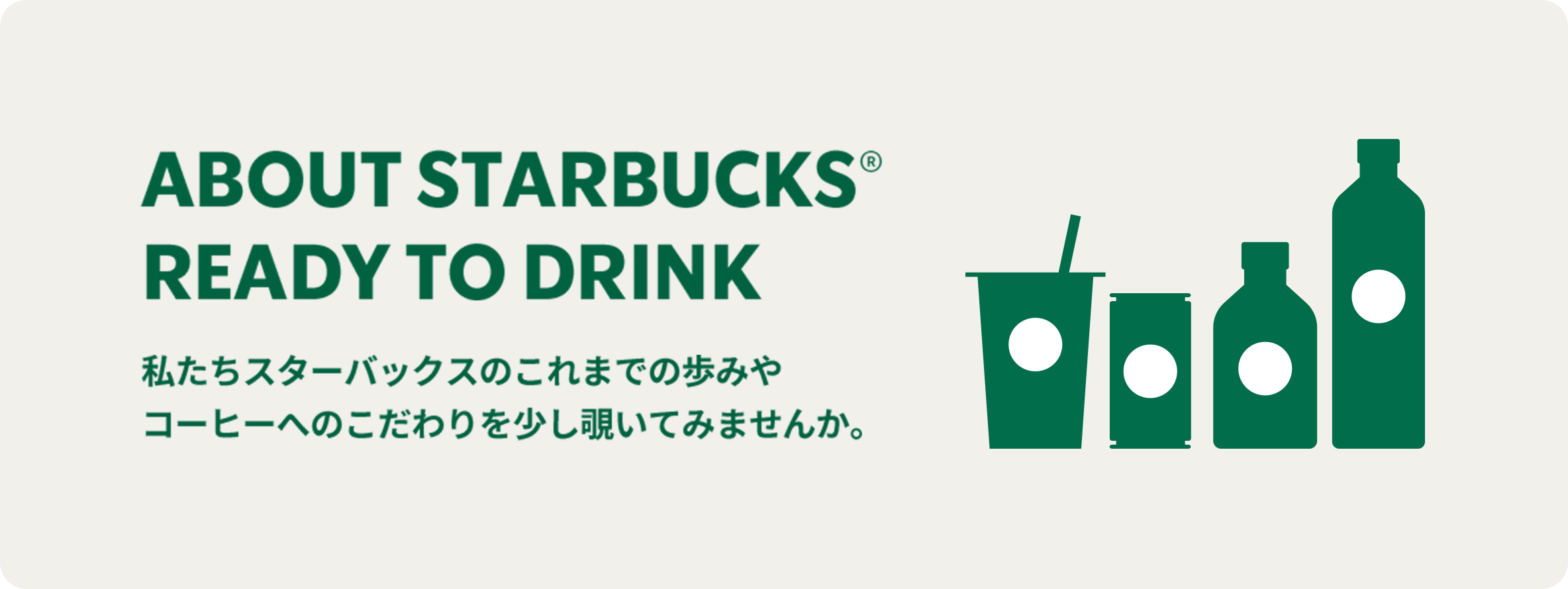 ABOUT STARBUCKS®  READY TO DRINK 私たちスターバックスのこれまでの歩みや コーヒーへのこだわりを少し覗いてみませんか。